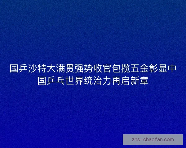 国乒沙特大满贯强势收官包揽五金彰显中国乒乓世界统治力再启新章 国乒沙特大满贯强势收官包揽五金彰显中国乒乓世界统治力再启新章