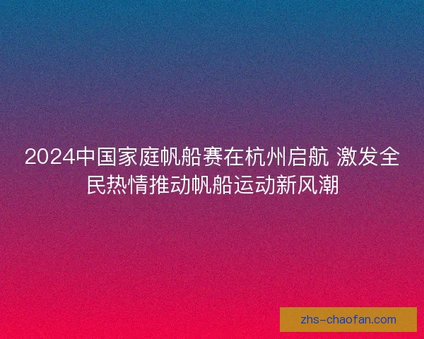 2024中国家庭帆船赛在杭州启航 激发全民热情推动帆船运动新风潮 2024中国家庭帆船赛在杭州启航 激发全民热情推动帆船运动新风潮