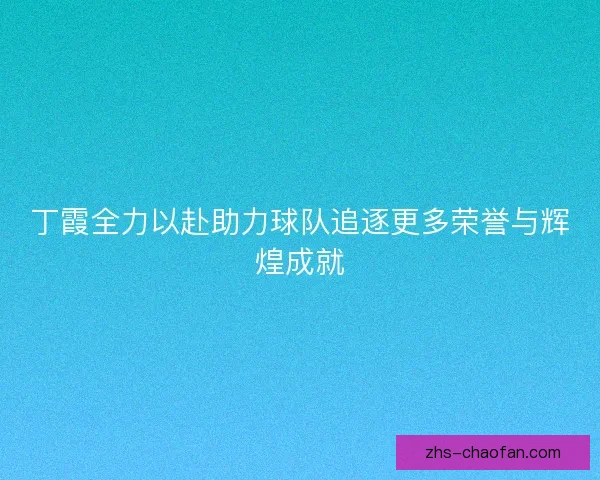 丁霞全力以赴助力球队追逐更多荣誉与辉煌成就 丁霞全力以赴助力球队追逐更多荣誉与辉煌成就