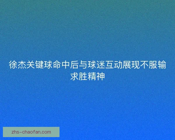 徐杰关键球命中后与球迷互动展现不服输求胜精神 徐杰关键球命中后与球迷互动展现不服输求胜精神