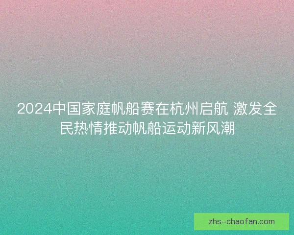 2024中国家庭帆船赛在杭州启航 激发全民热情推动帆船运动新风潮 2024中国家庭帆船赛在杭州启航 激发全民热情推动帆船运动新风潮