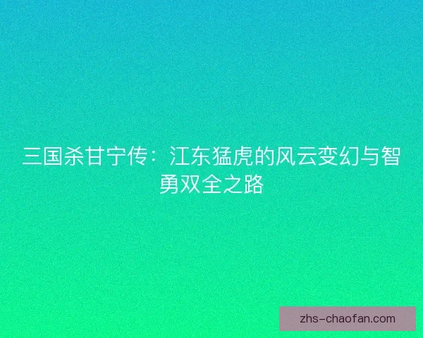 三国杀甘宁传:江东猛虎的风云变幻与智勇双全之路 三国杀甘宁传:江东猛虎的风云变幻与智勇双全之路
