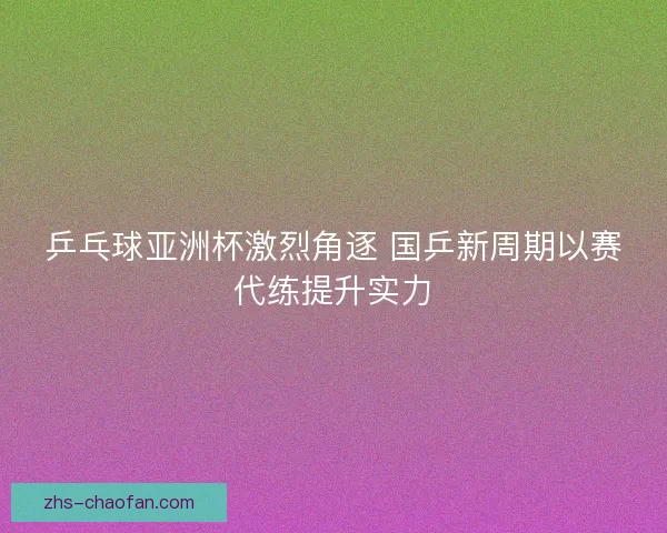 乒乓球亚洲杯激烈角逐 国乒新周期以赛代练提升实力