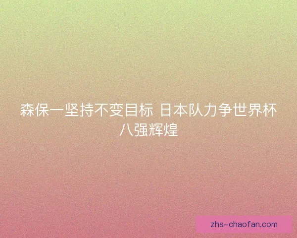 森保一坚持不变目标 日本队力争世界杯八强辉煌